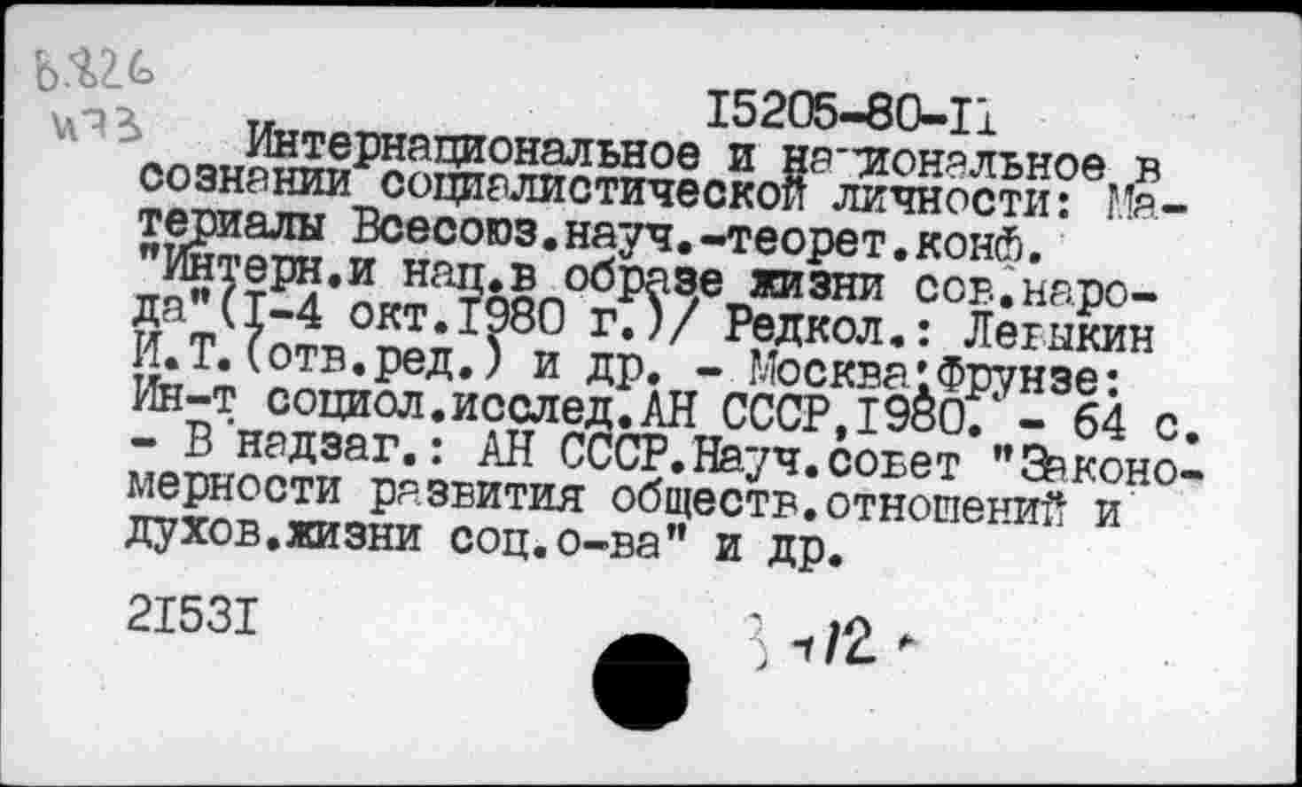 ﻿:а3*в образе жизни ссв.наро-.1980 г.)/ Редкол.: Легыкин д.; и др. - Москва:Фрунзе:
... — —*<•*_ 64 с
ЬА/ ..	15205-80-11
л^п^й?ХеРнациональное и Национальное в сознании социалистической личности: Материалы Всесоюз.науч.-теорет.конй.
Интерн.и нац.в образе жизни ссв.наро-Да_Ц-4 окт.1980 г.)/ Редкол.: Легыкин И.Т. (отв.ред.) и др. - Москва:Фрунзе: Ин-т социол.исслед.АН СССР,1980/ - 64 с. - В надзаг.: АН СССР.Науч.совет "Евконо-мерности развития обществ.отношений и духов.жизни соц.о-ва" и др.
21531
-г/2